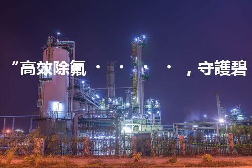 “高效除氟，守護碧水藍天——廢水中氟離子處理新篇章”